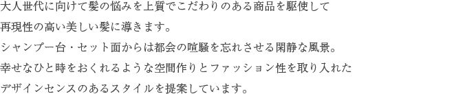 大人世代に向けて髪の悩みを上質でこだわりのある商品を駆使して再現性の高い美しい髪に導きます。シャンプー台・セット面からは都会の喧騒を忘れさせる閑静な風景。幸せなひと時をおくれるような空間作りとファッション性を取り入れたデザインセンスのあるスタイルを提案しています。