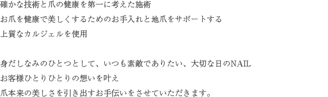 確かな技術と爪の健康を第一に考えた施術お爪を健康で美しくするためのお手入れと地爪をサポートする上質なカルジェルを使用身だしなみのひとつとして、いつも素敵でありたい、大切な日のNAILお客様ひとりひとりの想いを叶え爪本来の美しさを引き出すお手伝いをさせていただきます。