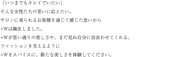 「いつまでもキレイでいたい」そんな女性たちの思いに応えたい。サロンに来られるお客様を通じて感じた思いから+Wは誕生しました。+Wが思い通りの美しさや、まだ見ぬ自分に出会わせてくれる、ファッションを支えるように+Wをスパイスに、新たな美しさを体験してください。