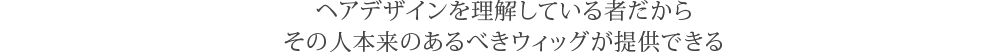 ヘアデザインを理解している者だからその人本来のあるべきウィッグが提供できる