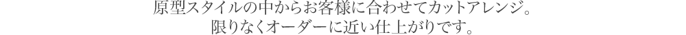 原型スタイルの中からお客様に合わせてカットアレンジ。限りなくオーダーに近い仕上がりです。