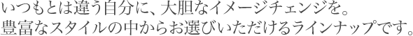 いつもとは違う自分に、大胆なイメージチェンジを。豊富なスタイルの中からお選びいただけるラインナップです。