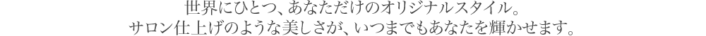 世界にひとつ、あなただけのオリジナルスタイル。サロン仕上げのような美しさが、いつまでもあなたを輝かせます。