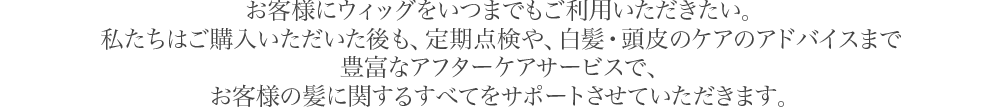 お客様にウィッグをいつまでもご利用いただきたい。私たちはご購入いただいた後も、定期点検や、白髪・頭皮のケアのアドバイスまで豊富なアフターケアサービスで、お客様の髪に関するすべてをサポートさせていただきます。