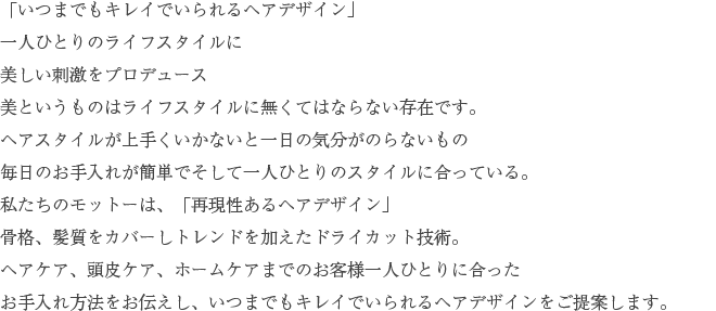 「いつまでもキレイでいられるヘアデザイン」一人ひとりのライフスタイルに美しい刺激をプロデュース美というものはライフスタイルに無くてはならない存在です。ヘアスタイルが上手くいかないと一日の気分がのらないもの毎日のお手入れが簡単でそして一人ひとりのスタイルに合っている。私たちのモットーは、「再現性あるヘアデザイン」骨格、髪質をカバーしトレンドを加えたドライカット技術。ヘアケア、頭皮ケア、ホームケアまでのお客様一人ひとりに合ったお手入れ方法をお伝えし、いつまでもキレイでいられるヘアデザインをご提案します。
