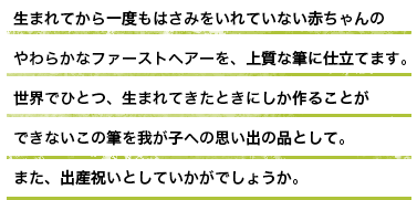 生まれてから一度もはさみをいれていない赤ちゃんのやわらかなファーストヘアーを、上質な筆に仕立てます。世界でひとつ、生まれてきたときにしか作ることができないこの筆を我が子への思い出の品として。また、出産祝いとしていかがでしょうか。