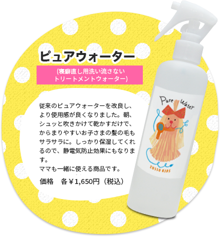 ピュアウォーター（寝癖直し用洗い流さないトリートメントウォーター）　従来のピュアウォーターを改良し、より使用感が良くなりました。朝、シュッと吹きかけて乾かすだけで、からまりやすいお子さまの髪の毛もサラサラに。しっかり保湿してくれるので、静電気防止効果にもなります。ママも一緒に使える商品です。